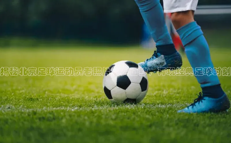 恒盛娱乐注册赛富乐斯揭秘北京足球运动员老照片真实面纱，再现经典足球时刻