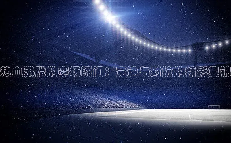 热血沸腾的赛场瞬间：竞速与对抗的精彩集锦