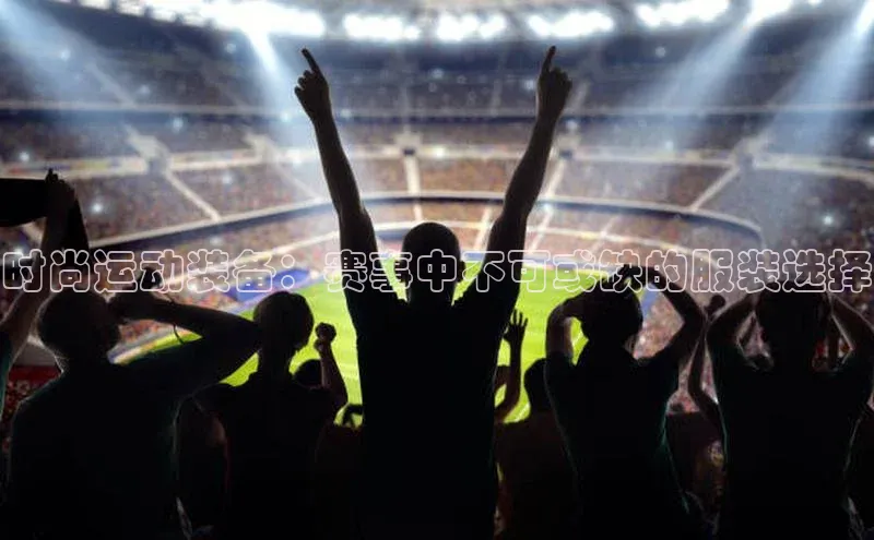 时尚运动装备：赛事中不可或缺的服装选择