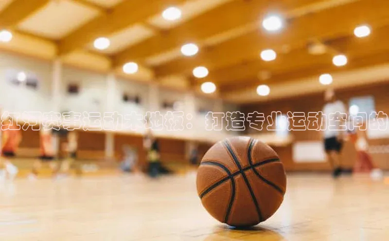 红河赛事运动木地板：打造专业运动空间的